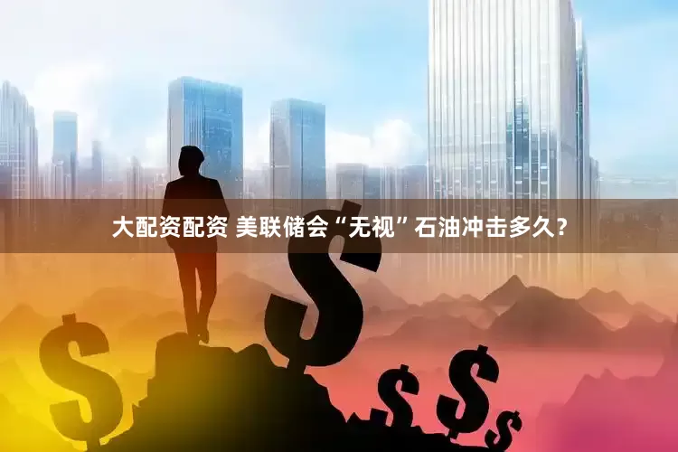 大配资配资 美联储会“无视”石油冲击多久？