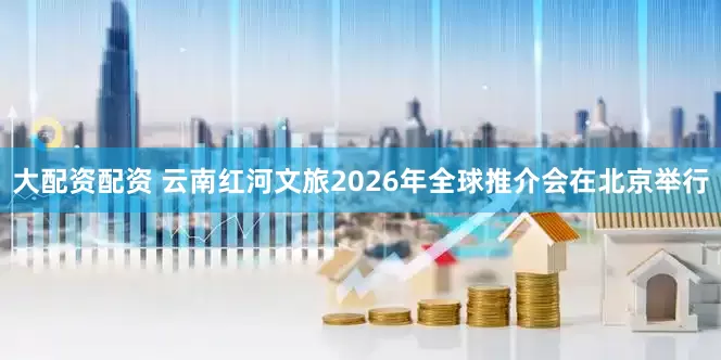 大配资配资 云南红河文旅2026年全球推介会在北京举行