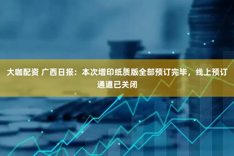 大咖配资 广西日报：本次增印纸质版全部预订完毕，线上预订通道已关闭