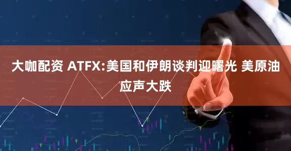 大咖配资 ATFX:美国和伊朗谈判迎曙光 美原油应声大跌