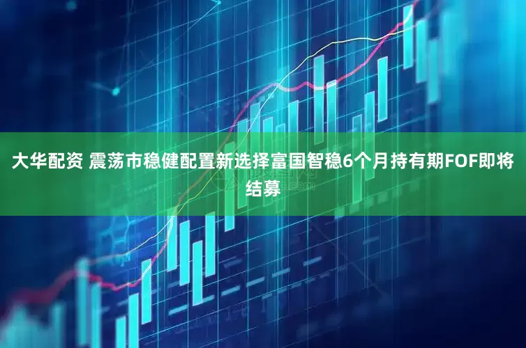 大华配资 震荡市稳健配置新选择富国智稳6个月持有期FOF即将结募