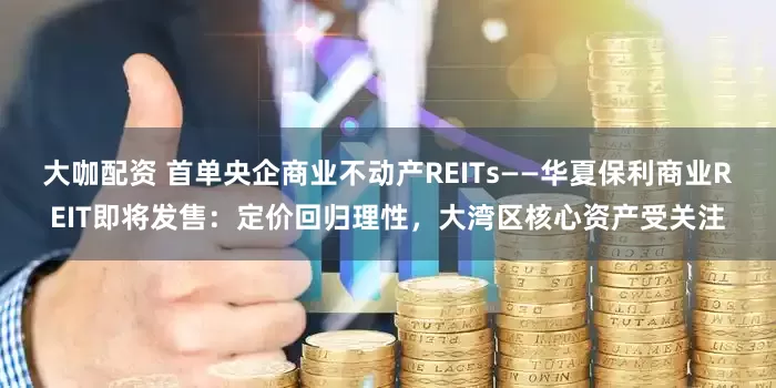大咖配资 首单央企商业不动产REITs——华夏保利商业REIT即将发售：定价回归理性，大湾区核心资产受关注